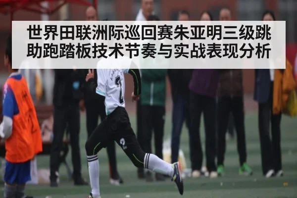世界田联洲际巡回赛朱亚明三级跳助跑踏板技术节奏与实战表现分析