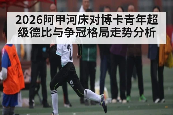 2026阿甲河床对博卡青年超级德比与争冠格局走势分析
