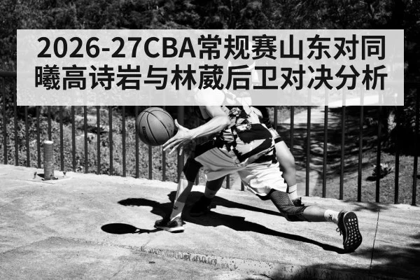 2026-27CBA常规赛山东对同曦高诗岩与林葳后卫对决分析