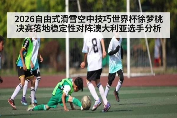 2026自由式滑雪空中技巧世界杯徐梦桃决赛落地稳定性对阵澳大利亚选手分析